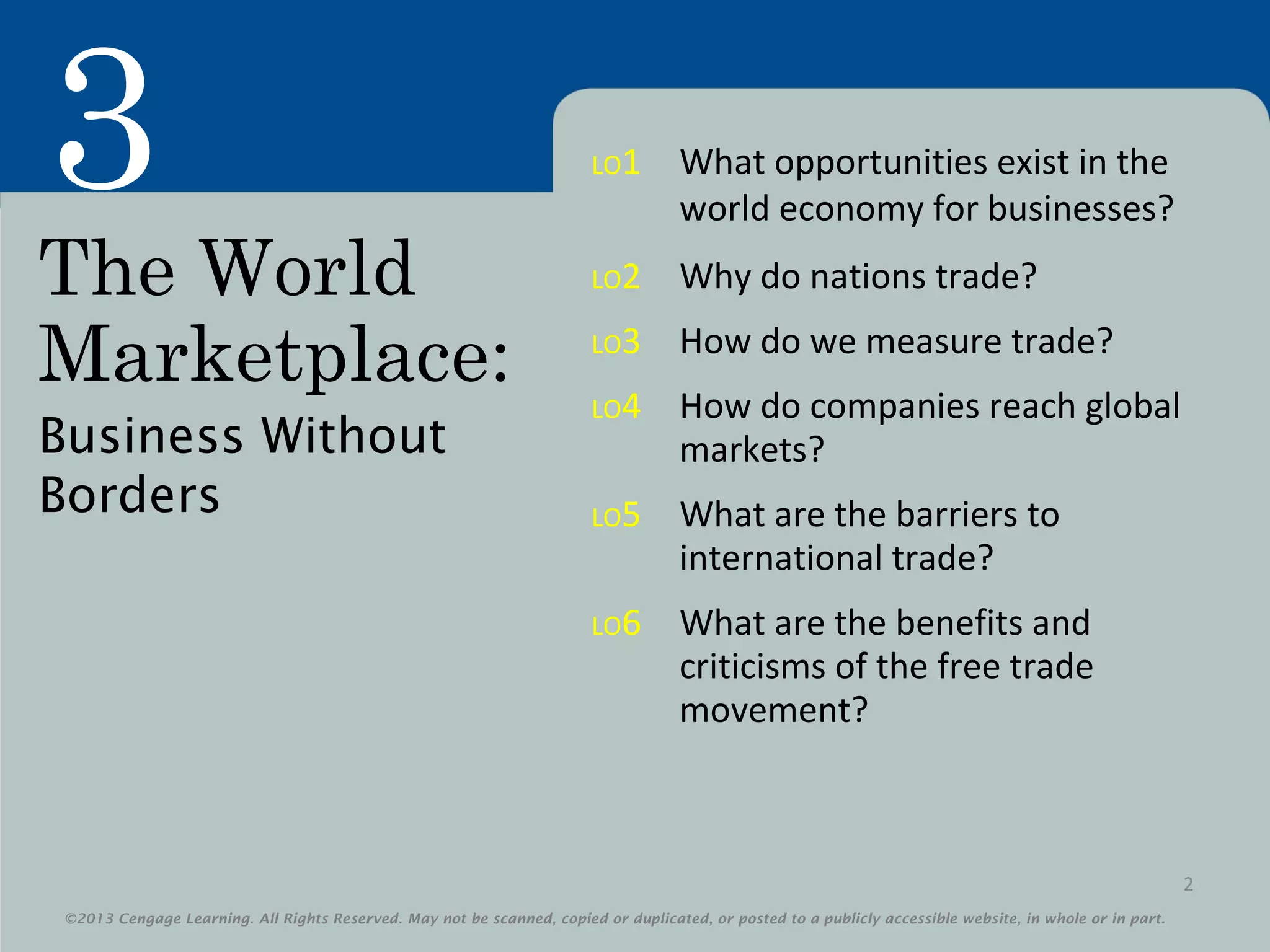 ©2013 Cengage Learning. All Rights Reserved. May not be scanned, copied or duplicated, or posted to a publicly accessible website, in whole or in part.
3
©2013 Cengage Learning. All Rights Reserved. May not be scanned, copied or duplicated, or posted to a publicly accessible website, in whole or in part.
The World
Marketplace:
Business Without
Borders
2
LO1 What opportunities exist in the
world economy for businesses?
LO2 Why do nations trade?
LO3 How do we measure trade?
LO4 How do companies reach global
markets?
LO5 What are the barriers to
international trade?
LO6 What are the benefits and
criticisms of the free trade
movement?
 