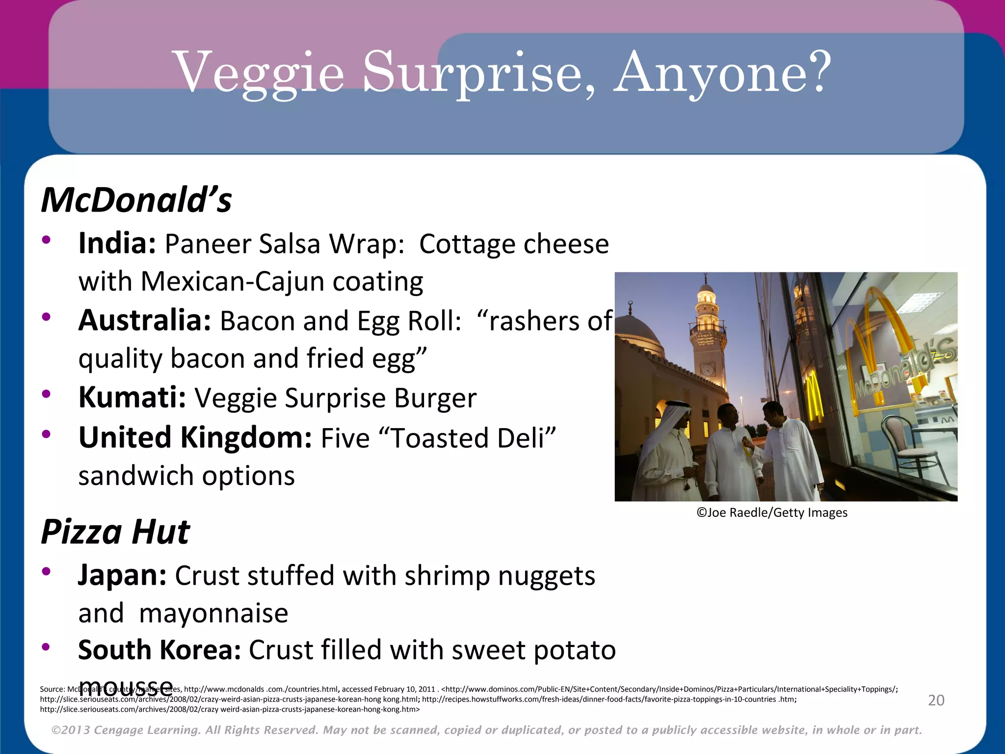 ©2013 Cengage Learning. All Rights Reserved. May not be scanned, copied or duplicated, or posted to a publicly accessible website, in whole or in part.
Veggie Surprise, Anyone?
McDonald’s
• India: Paneer Salsa Wrap: Cottage cheese
with Mexican-Cajun coating
• Australia: Bacon and Egg Roll: “rashers of
quality bacon and fried egg”
• Kumati: Veggie Surprise Burger
• United Kingdom: Five “Toasted Deli”
sandwich options
Pizza Hut
• Japan: Crust stuffed with shrimp nuggets
and mayonnaise
• South Korea: Crust filled with sweet potato
mousse 20
©Joe Raedle/Getty Images
Source: McDonald’s country/market sites, http://www.mcdonalds .com./countries.html, accessed February 10, 2011 . <http://www.dominos.com/Public-EN/Site+Content/Secondary/Inside+Dominos/Pizza+Particulars/International+Speciality+Toppings/;
http://slice.seriouseats.com/archives/2008/02/crazy-weird-asian-pizza-crusts-japanese-korean-hong kong.html; http://recipes.howstuffworks.com/fresh-ideas/dinner-food-facts/favorite-pizza-toppings-in-10-countries .htm;
http://slice.seriouseats.com/archives/2008/02/crazy weird-asian-pizza-crusts-japanese-korean-hong-kong.htm>
 