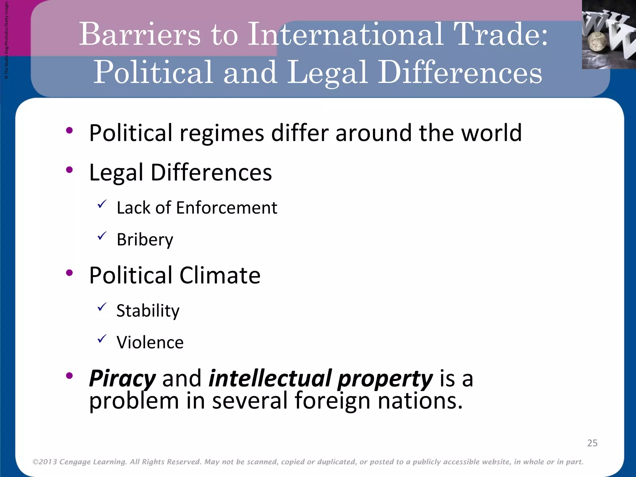 ©2013 Cengage Learning. All Rights Reserved. May not be scanned, copied or duplicated, or posted to a publicly accessible website, in whole or in part.
Barriers to International Trade:
Political and Legal Differences
• Political regimes differ around the world
• Legal Differences
 Lack of Enforcement
 Bribery
• Political Climate
 Stability
 Violence
• Piracy and intellectual property is a
problem in several foreign nations.
25
©TheStudioDog/Photodisc/GettyImages
 