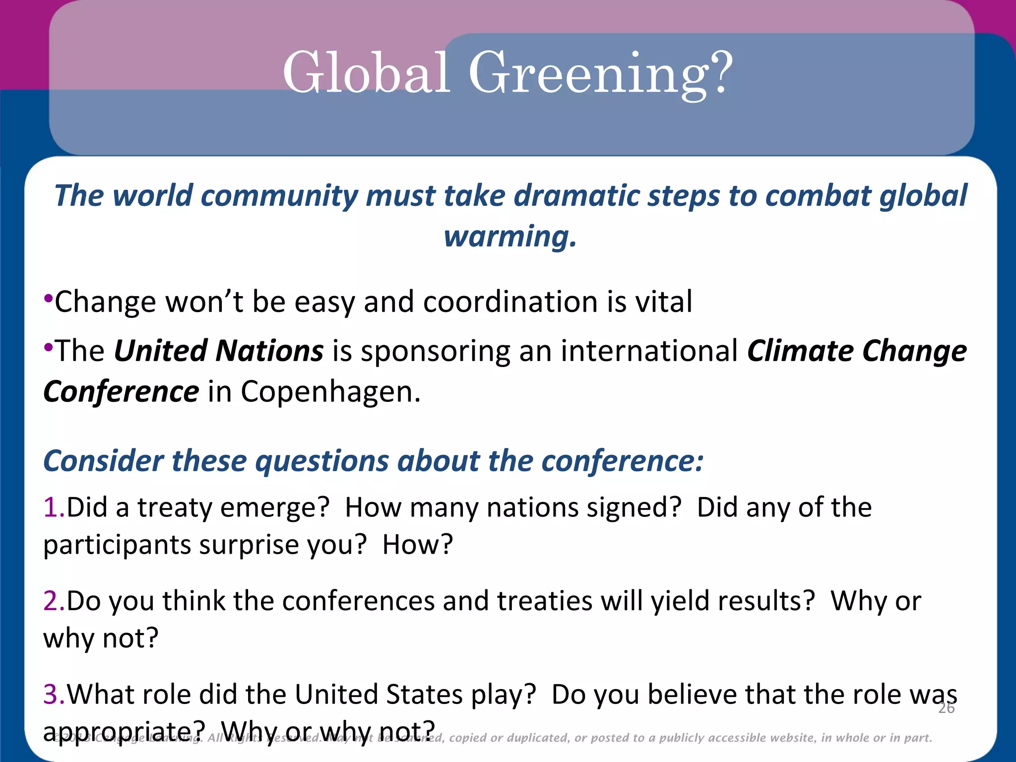 ©2013 Cengage Learning. All Rights Reserved. May not be scanned, copied or duplicated, or posted to a publicly accessible website, in whole or in part.
Global Greening?
The world community must take dramatic steps to combat global
warming.
•Change won’t be easy and coordination is vital
•The United Nations is sponsoring an international Climate Change
Conference in Copenhagen.
Consider these questions about the conference:
1.Did a treaty emerge? How many nations signed? Did any of the
participants surprise you? How?
2.Do you think the conferences and treaties will yield results? Why or
why not?
3.What role did the United States play? Do you believe that the role was
appropriate? Why or why not?
26
 