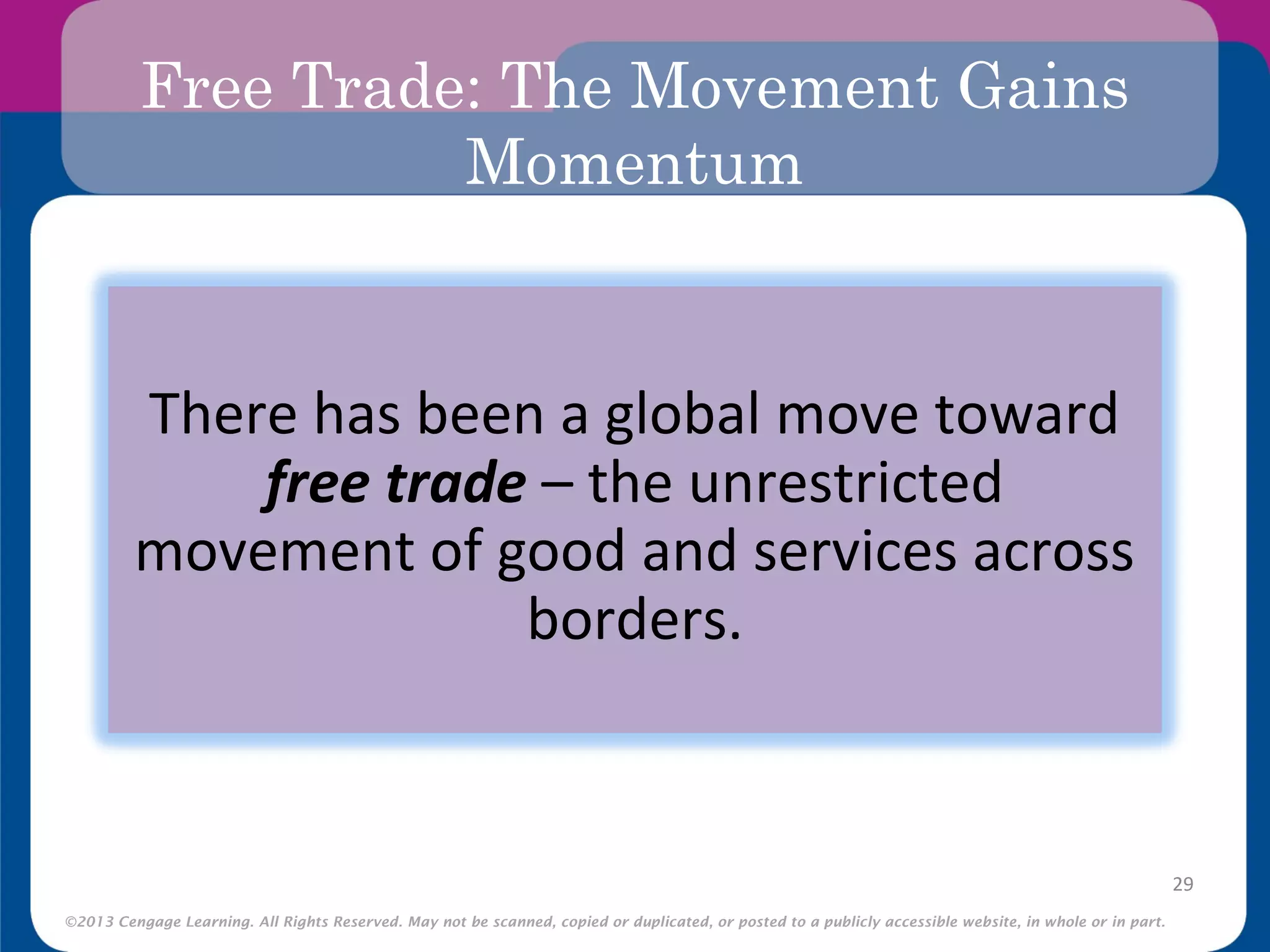 ©2013 Cengage Learning. All Rights Reserved. May not be scanned, copied or duplicated, or posted to a publicly accessible website, in whole or in part.
Free Trade: The Movement Gains
Momentum
29
There has been a global move toward
free trade – the unrestricted
movement of good and services across
borders.
 