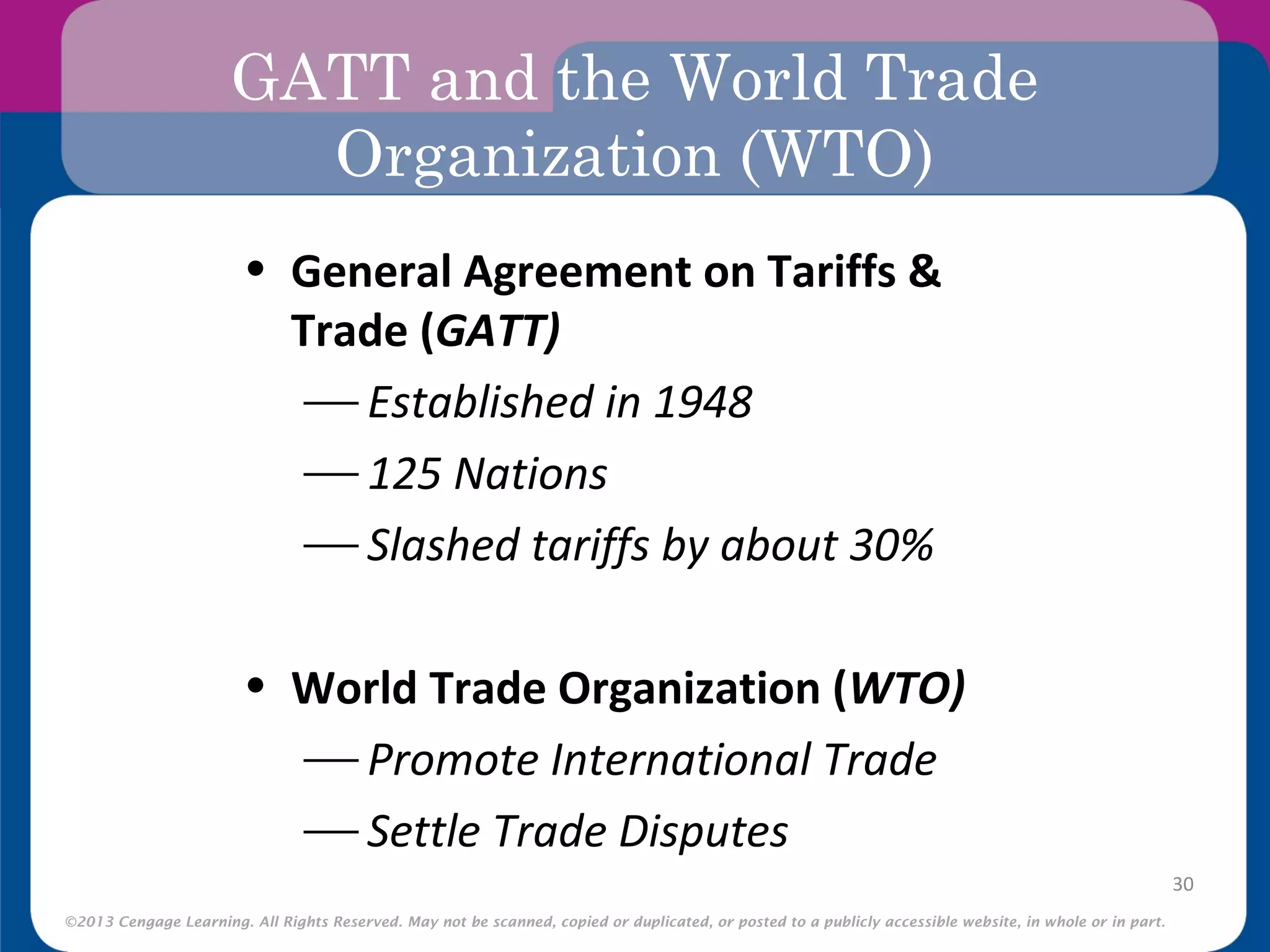 ©2013 Cengage Learning. All Rights Reserved. May not be scanned, copied or duplicated, or posted to a publicly accessible website, in whole or in part.
GATT and the World Trade
Organization (WTO)
30
• General Agreement on Tariffs &
Trade (GATT)
 Established in 1948
 125 Nations
 Slashed tariffs by about 30%
• World Trade Organization (WTO)
 Promote International Trade
 Settle Trade Disputes
 
