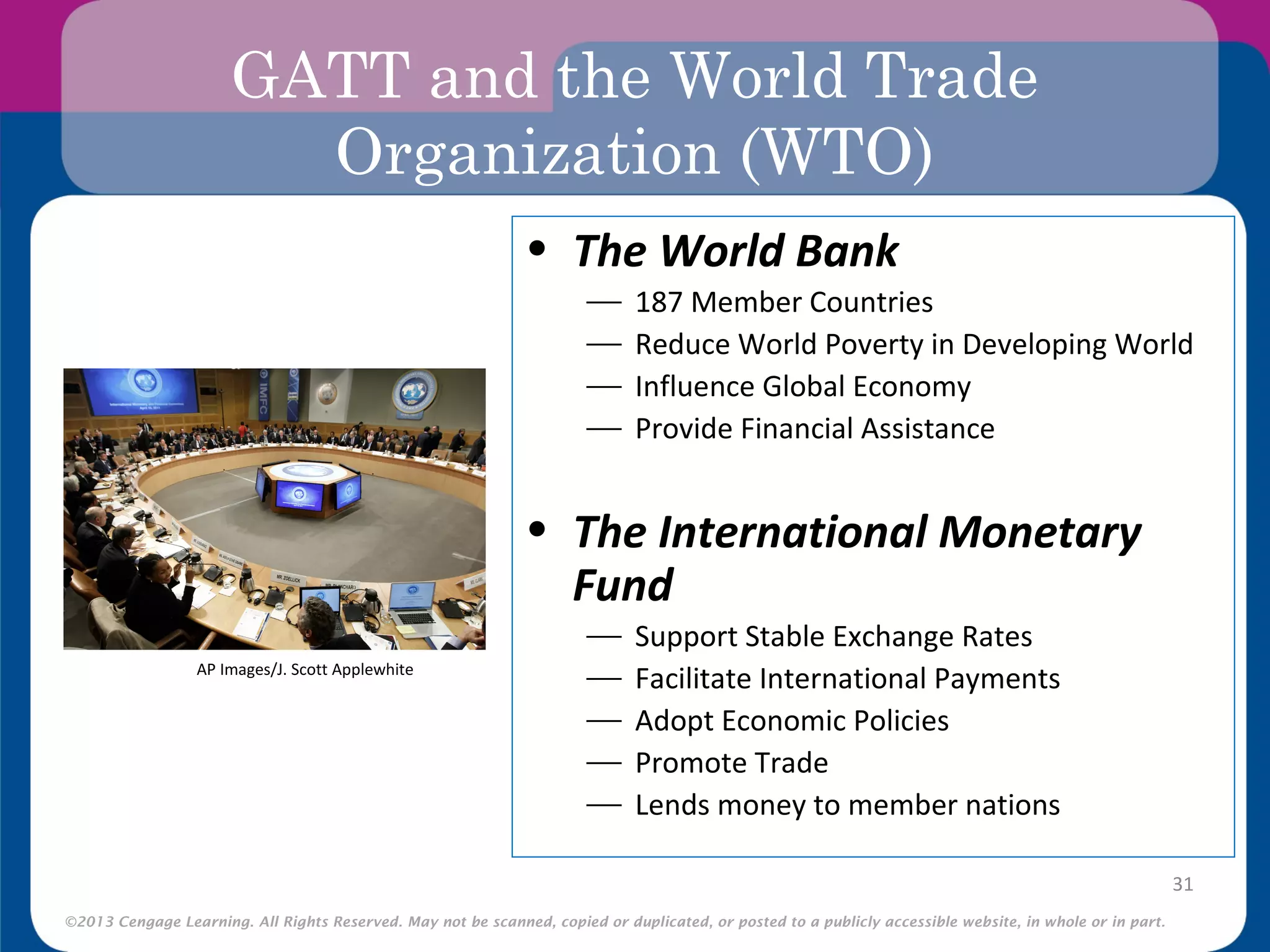 ©2013 Cengage Learning. All Rights Reserved. May not be scanned, copied or duplicated, or posted to a publicly accessible website, in whole or in part.
GATT and the World Trade
Organization (WTO)
31
• The World Bank
 187 Member Countries
 Reduce World Poverty in Developing World
 Influence Global Economy
 Provide Financial Assistance
• The International Monetary
Fund
 Support Stable Exchange Rates
 Facilitate International Payments
 Adopt Economic Policies
 Promote Trade
 Lends money to member nations
AP Images/J. Scott Applewhite
 