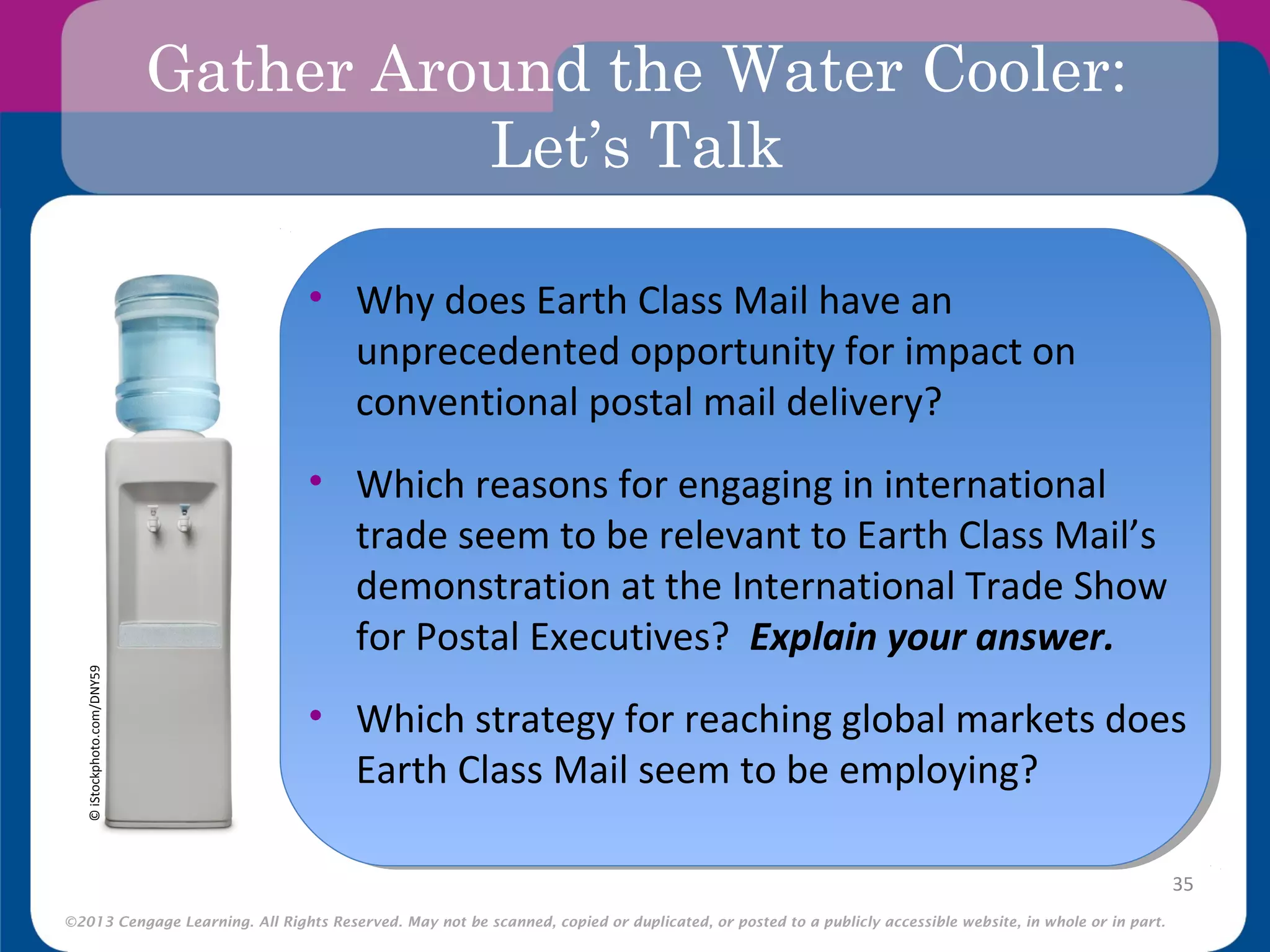 ©2013 Cengage Learning. All Rights Reserved. May not be scanned, copied or duplicated, or posted to a publicly accessible website, in whole or in part.
Gather Around the Water Cooler:
Let’s Talk
•
35
©iStockphoto.com/DNY59
• Why does Earth Class Mail have an
unprecedented opportunity for impact on
conventional postal mail delivery?
• Which reasons for engaging in international
trade seem to be relevant to Earth Class Mail’s
demonstration at the International Trade Show
for Postal Executives? Explain your answer.
• Which strategy for reaching global markets does
Earth Class Mail seem to be employing?
 