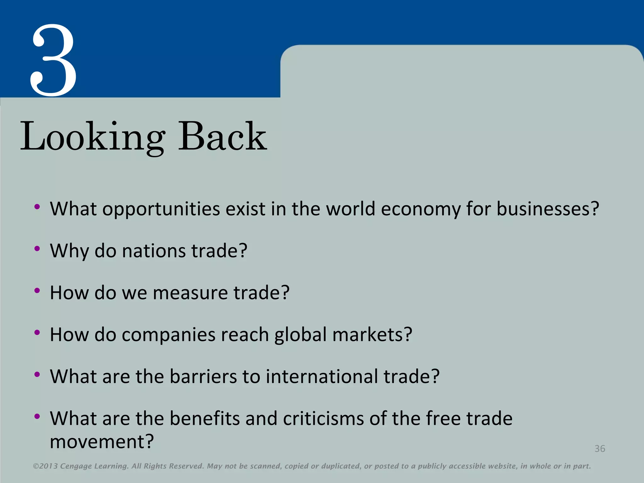 ©2013 Cengage Learning. All Rights Reserved. May not be scanned, copied or duplicated, or posted to a publicly accessible website, in whole or in part.
3
©2013 Cengage Learning. All Rights Reserved. May not be scanned, copied or duplicated, or posted to a publicly accessible website, in whole or in part.
Looking Back
• What opportunities exist in the world economy for businesses?
• Why do nations trade?
• How do we measure trade?
• How do companies reach global markets?
• What are the barriers to international trade?
• What are the benefits and criticisms of the free trade
movement? 36
 