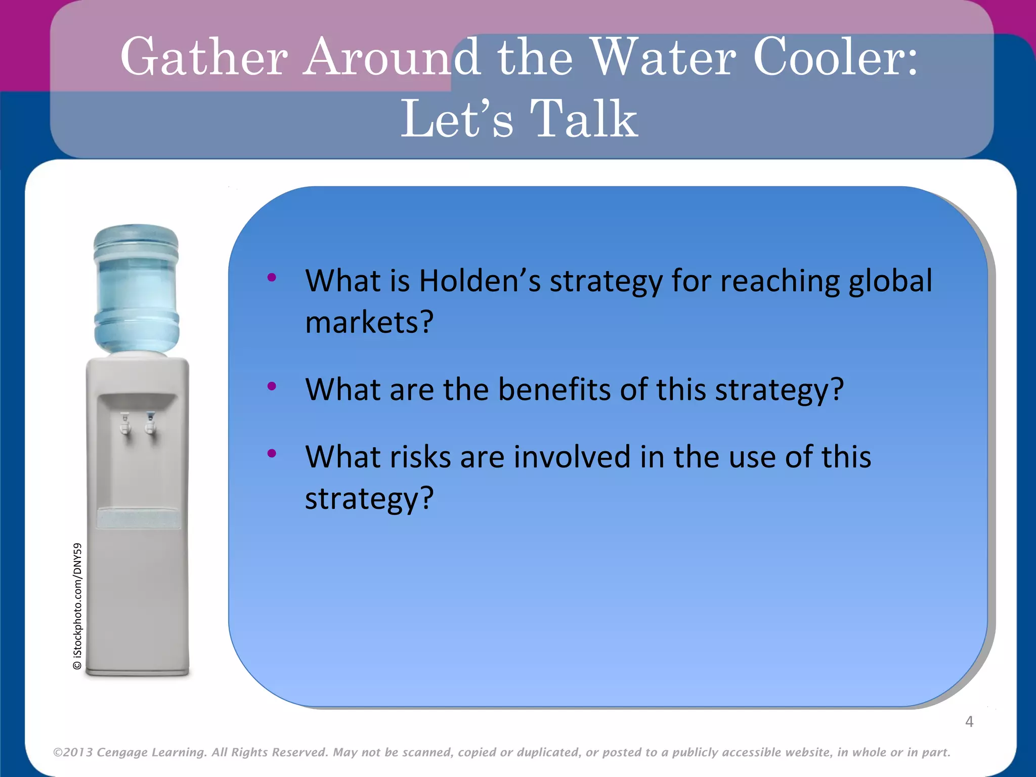 ©2013 Cengage Learning. All Rights Reserved. May not be scanned, copied or duplicated, or posted to a publicly accessible website, in whole or in part.
Gather Around the Water Cooler:
Let’s Talk
•
4
©iStockphoto.com/DNY59
• What is Holden’s strategy for reaching global
markets?
• What are the benefits of this strategy?
• What risks are involved in the use of this
strategy?
 