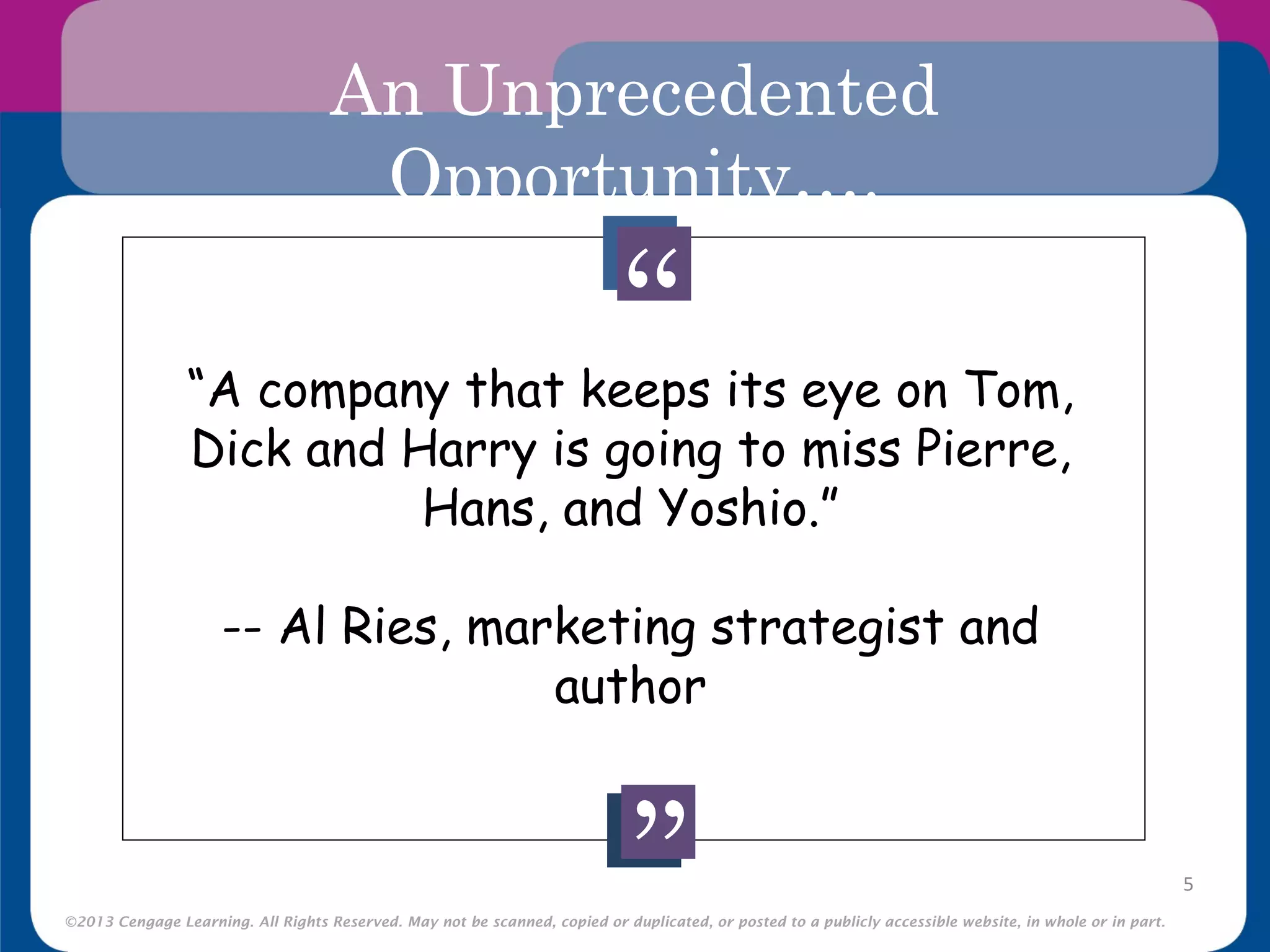 ©2013 Cengage Learning. All Rights Reserved. May not be scanned, copied or duplicated, or posted to a publicly accessible website, in whole or in part.
An Unprecedented
Opportunity….
5
“
“
“A company that keeps its eye on Tom,
Dick and Harry is going to miss Pierre,
Hans, and Yoshio.”
-- Al Ries, marketing strategist and
author
 