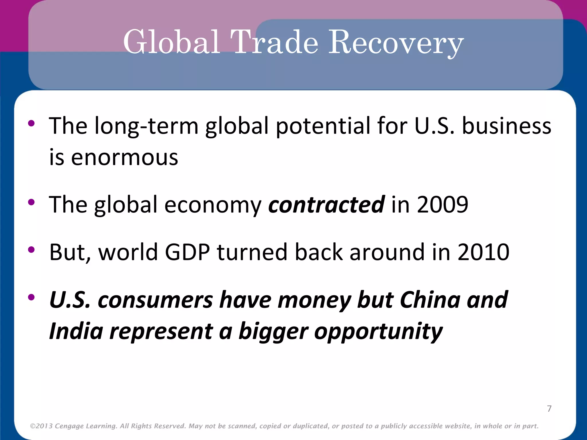©2013 Cengage Learning. All Rights Reserved. May not be scanned, copied or duplicated, or posted to a publicly accessible website, in whole or in part.
Global Trade Recovery
• The long-term global potential for U.S. business
is enormous
• The global economy contracted in 2009
• But, world GDP turned back around in 2010
• U.S. consumers have money but China and
India represent a bigger opportunity
7
 