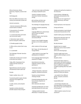African Americans, Native
Americans, Hispanics, women hold
few
technology jobs
More than 90% of all schools in the
country are wired with at least one
Internet connection
- Internet connections differ by the
income levels of students
5 characteristics of a positive
information society
1. Is community driven and meets
real community needs?
2. Overcomes major content
barriers facing the underserved
3. Provides people to help
4. Offers online content that is easy
to use
5. Is sustainable
The Challenge of Gender-Sensitive
Education
Traditionally, females were trained
to be wives and mothers
Today, 40%+ of graduates from
medical and law schools are
women
Rigid definitions limit the options
and potential of both males and
females
Today’s realities: See p. 122
To promote gender equity, females
should be encouraged to be
involved
in math, science, and computer
science
A gender-sensitive education
provides equity to boys and girls
- does not mean males and females
are always treated the same
Teachers in gender-sensitive
classrooms monitor interactions
among
girls and boys and their own
interactions with the sexes
The Challenge of Language Diversity
Immigrant students populating
large cities
Language differences used at home
and at school can lead to
dissonance
between students, their families
and school officials
Dropout rate of English language
learners is 2-2.5 times as great as
for
other students of the same age
Nat.’l Assoc. for the Education of
Young Children
- urges teacher to encourage “the
development of children’s
home language while fostering the
acquisition of English
Assimilationist instruction
integrates students into the
dominant or
mainstream culture
- bilingual education, newcomer
programs, sheltered instruction
Teachers as Social Activists:
Thinking Critically
Critically-thinking educators ask
how and why inequities are
occurring in
their classroom and school
Teaching equitably does not mean
teaching everyone the same way
- helping students function
effectively in multiple classroom
settings and used by the students in
the classroom
Critical thinkers challenge the
philosophy and practices of the
dominant
society that are not supportive of
equity, democracy, and social
justice
Practicing Equity in the Classroom
Caring and fairness
Teacher perceptions may be based
on personal characteristics of the
student and/or group membership
Multicultural education does not
tolerate unjust practices by
teachers
No discrimination
Students learn to respect
differences and to interact within
and across
ethnic and cultural groups
Teachers might praise some
students while tending to correct
and
discipline others
Everyone has been raised in a
racist, sexist, and classist society in
which the biases are so embedded
that it is difficult for people to
recognize anything other than overt
signs.
Reflecting on practice and on the
practice of those you observe
- are students from different
gender, economic and ethnic
groups
treated differently?
- are the fewer discipline and
learning problems among students
who are from the same background
as the teacher?
- Which students receive the most
assistance?
 