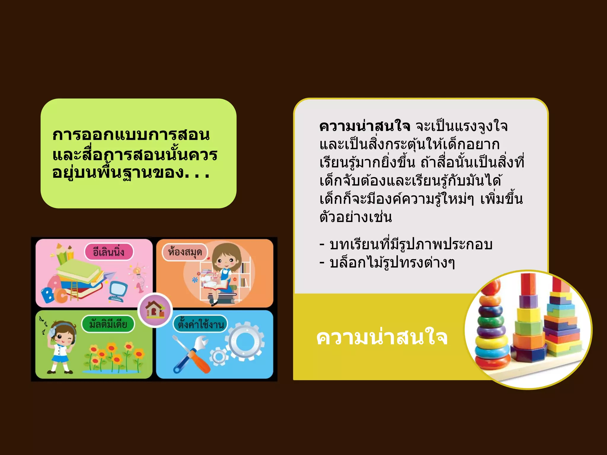 ความน่าสนใจ
การออกแบบการสอน
และสื่อการสอนนั้นควร
อยู่บนพื้นฐานของ. . .
ความน่าสนใจ จะเป็นแรงจูงใจ
และเป็นสิ่งกระตุ้นให ้เด็กอยาก
เรียนรู้มากยิ่งขึ้น ถ ้าสื่อนั้นเป็นสิ่งที่
เด็กจับต ้องและเรียนรู้กับมันได ้
เด็กก็จะมีองค์ความรู้ใหม่ๆ เพิ่มขึ้น
ตัวอย่างเช่น
- บทเรียนที่มีรูปภาพประกอบ
- บล็อกไม ้รูปทรงต่างๆ
 