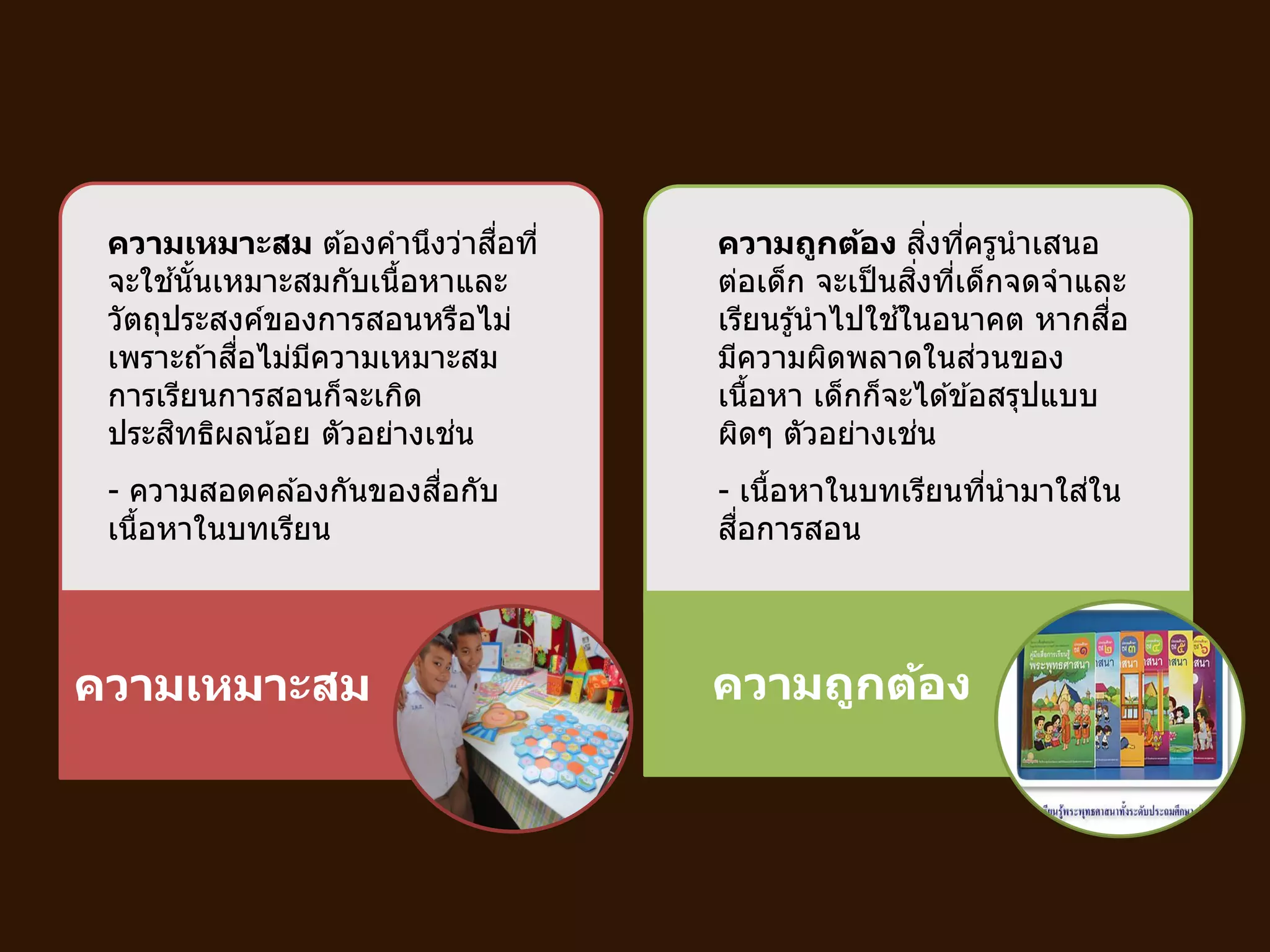 ความเหมาะสม ความถูกต้อง
ความเหมาะสม ต ้องคานึงว่าสื่อที่
จะใช ้นั้นเหมาะสมกับเนื้อหาและ
วัตถุประสงค์ของการสอนหรือไม่
เพราะถ ้าสื่อไม่มีความเหมาะสม
การเรียนการสอนก็จะเกิด
ประสิทธิผลน้อย ตัวอย่างเช่น
- ความสอดคล ้องกันของสื่อกับ
เนื้อหาในบทเรียน
ความถูกต้อง สิ่งที่ครูนาเสนอ
ต่อเด็ก จะเป็นสิ่งที่เด็กจดจาและ
เรียนรู้นาไปใช ้ในอนาคต หากสื่อ
มีความผิดพลาดในส่วนของ
เนื้อหา เด็กก็จะได ้ข ้อสรุปแบบ
ผิดๆ ตัวอย่างเช่น
- เนื้อหาในบทเรียนที่นามาใส่ใน
สื่อการสอน
 