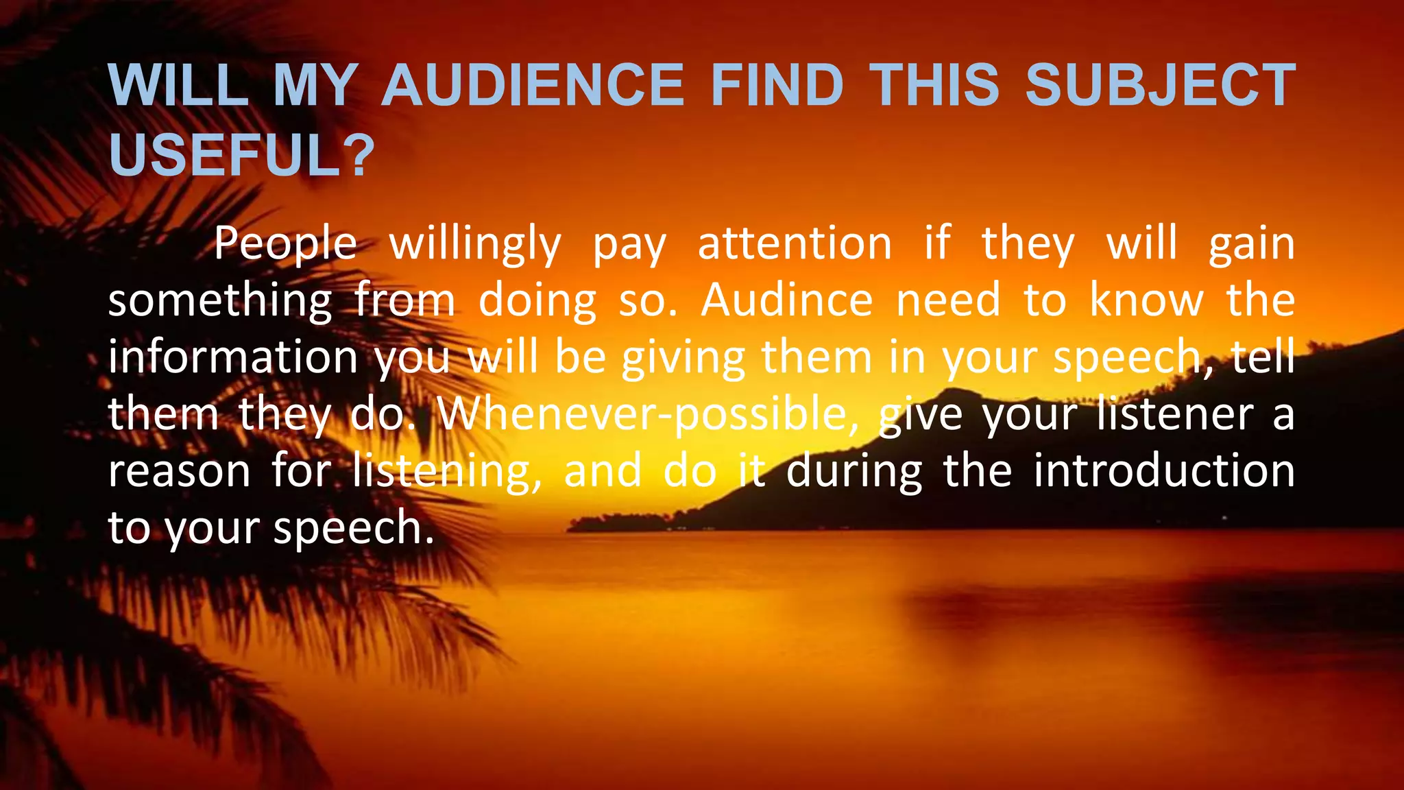 WILL MY AUDIENCE FIND THIS SUBJECT
USEFUL?
People willingly pay attention if they will gain
something from doing so. Audince need to know the
information you will be giving them in your speech, tell
them they do. Whenever-possible, give your listener a
reason for listening, and do it during the introduction
to your speech.
 