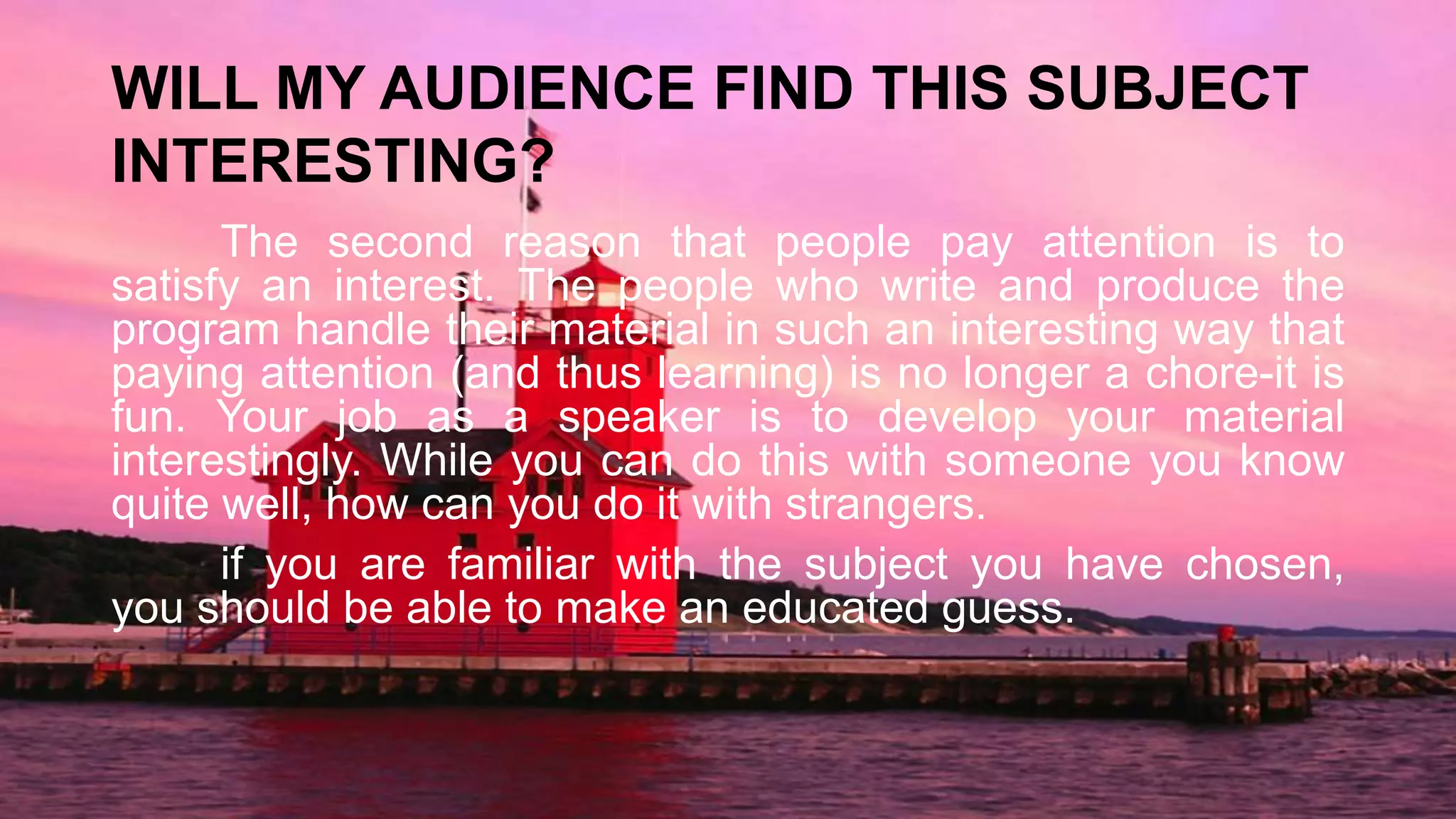 WILL MY AUDIENCE FIND THIS SUBJECT
INTERESTING?
The second reason that people pay attention is to
satisfy an interest. The people who write and produce the
program handle their material in such an interesting way that
paying attention (and thus learning) is no longer a chore-it is
fun. Your job as a speaker is to develop your material
interestingly. While you can do this with someone you know
quite well, how can you do it with strangers.
if you are familiar with the subject you have chosen,
you should be able to make an educated guess.
 