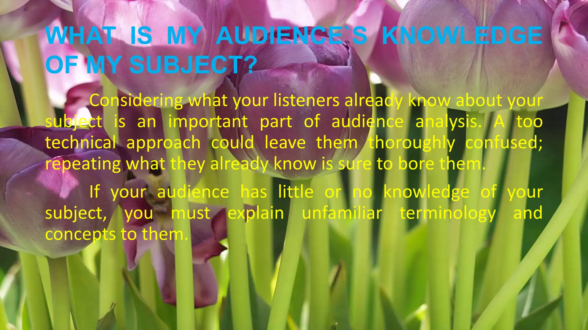 WHAT IS MY AUDIENCE`S KNOWLEDGE
OF MY SUBJECT?
Considering what your listeners already know about your
subject is an important part of audience analysis. A too
technical approach could leave them thoroughly confused;
repeating what they already know is sure to bore them.
If your audience has little or no knowledge of your
subject, you must explain unfamiliar terminology and
concepts to them.
 