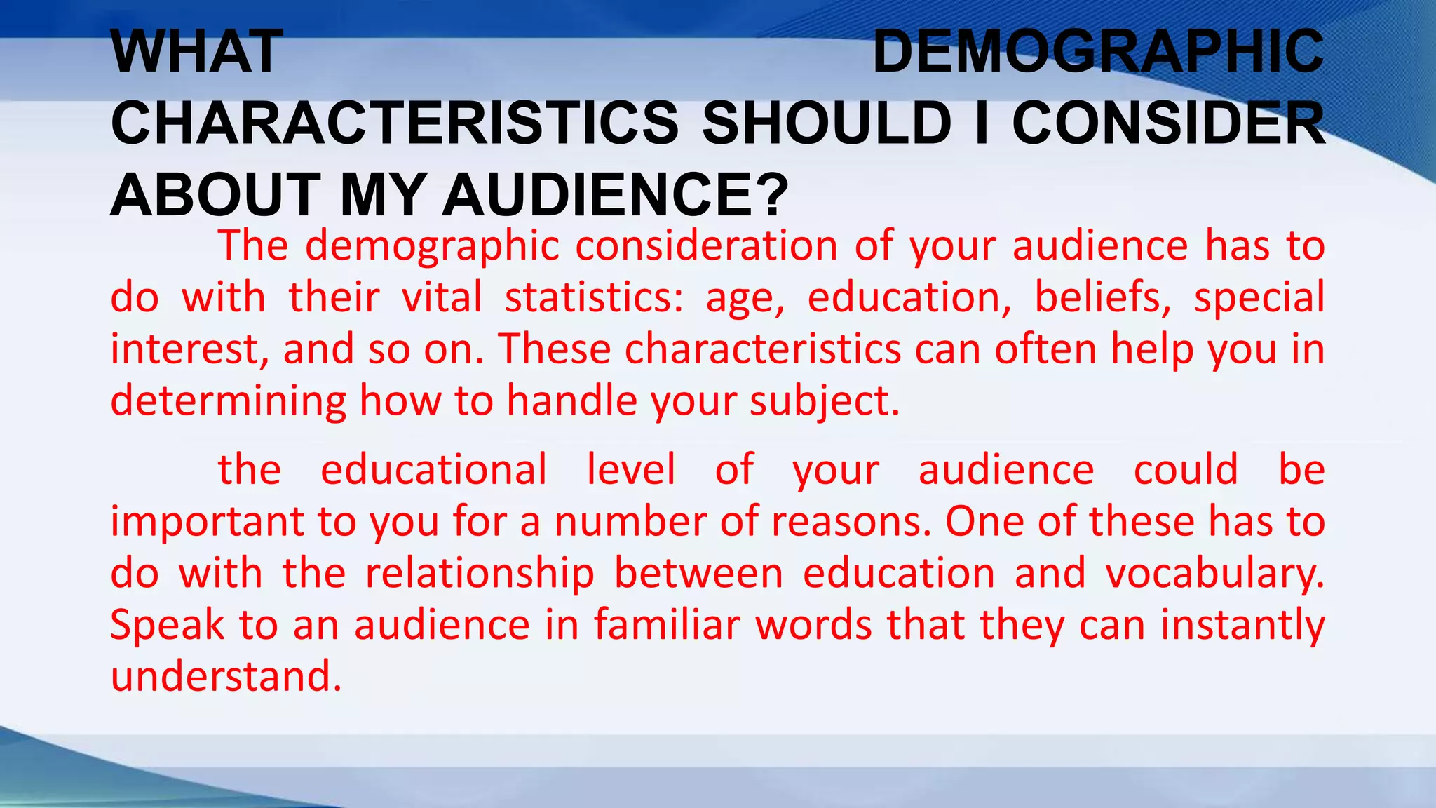 WHAT DEMOGRAPHIC
CHARACTERISTICS SHOULD I CONSIDER
ABOUT MY AUDIENCE?
The demographic consideration of your audience has to
do with their vital statistics: age, education, beliefs, special
interest, and so on. These characteristics can often help you in
determining how to handle your subject.
the educational level of your audience could be
important to you for a number of reasons. One of these has to
do with the relationship between education and vocabulary.
Speak to an audience in familiar words that they can instantly
understand.
 