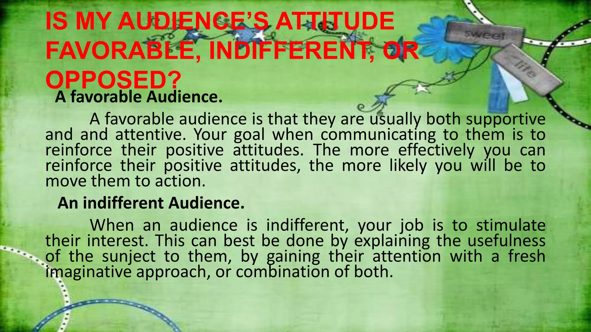 IS MY AUDIENCE’S ATTITUDE
FAVORABLE, INDIFFERENT, OR
OPPOSED?
A favorable Audience.
A favorable audience is that they are usually both supportive
and and attentive. Your goal when communicating to them is to
reinforce their positive attitudes. The more effectively you can
reinforce their positive attitudes, the more likely you will be to
move them to action.
An indifferent Audience.
When an audience is indifferent, your job is to stimulate
their interest. This can best be done by explaining the usefulness
of the sunject to them, by gaining their attention with a fresh
imaginative approach, or combination of both.
 