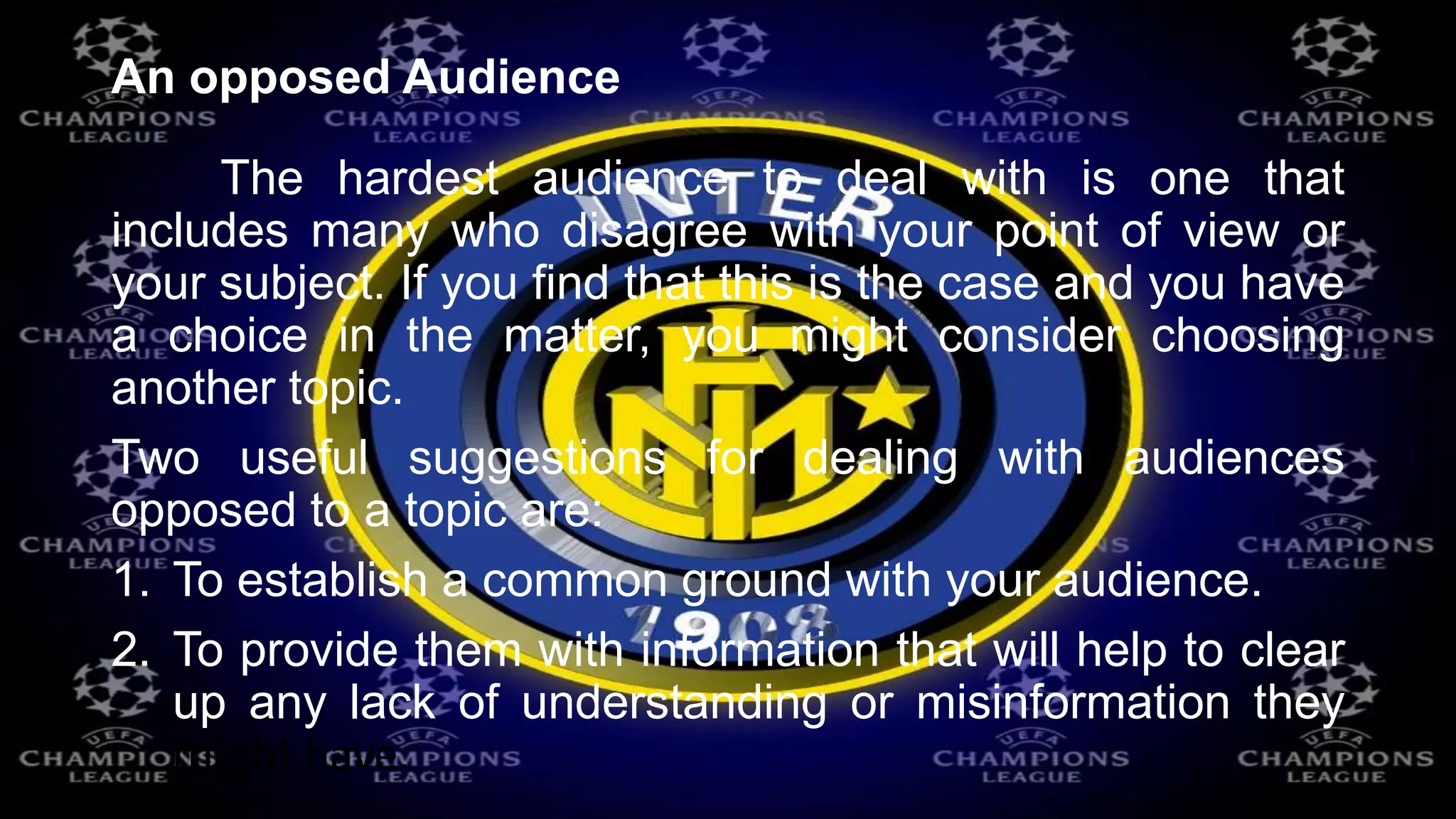 An opposed Audience
The hardest audience to deal with is one that
includes many who disagree with your point of view or
your subject. If you find that this is the case and you have
a choice in the matter, you might consider choosing
another topic.
Two useful suggestions for dealing with audiences
opposed to a topic are:
1. To establish a common ground with your audience.
2. To provide them with information that will help to clear
up any lack of understanding or misinformation they
might have.
 