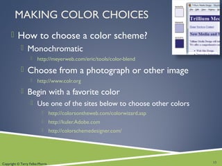 Copyright © Terry Felke-Morris
MAKING COLOR CHOICES
 How to choose a color scheme?
 Monochromatic
 http://meyerweb.com/eric/tools/color-blend
 Choose from a photograph or other image
 http://www.colr.org
 Begin with a favorite color
 Use one of the sites below to choose other colors
 http://colorsontheweb.com/colorwizard.asp
 http://kuler.Adobe.com
 http://colorschemedesigner.com/
13
 