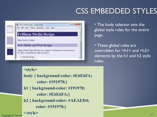 Copyright © Terry Felke-Morris
CSS EMBEDDED STYLES
<style>
body { background-color: #E6E6FA;
color: #191970;}
h1 { background-color: #191970;
color: #E6E6FA;}
h2 { background-color: #AEAED4;
color: #191970;}
</style>
• The body selector sets the
global style rules for the entire
page.
• These global rules are
overridden for <h1> and <h2>
elements by the h1 and h2 style
rules.
17
 