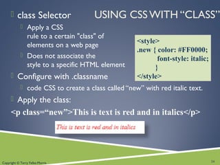 Copyright © Terry Felke-Morris
USING CSS WITH “CLASS” class Selector
 Apply a CSS
rule to a certain "class" of
elements on a web page
 Does not associate the
style to a specific HTML element
 Configure with .classname
 code CSS to create a class called “new” with red italic text.
 Apply the class:
<p class=“new”>This is text is red and in italics</p>
24
<style>
.new { color: #FF0000;
font-style: italic;
}
</style>
 