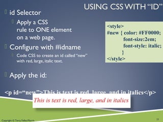 Copyright © Terry Felke-Morris
USING CSS WITH “ID”
 id Selector
 Apply a CSS
rule to ONE element
on a web page.
 Configure with #idname
 Code CSS to create an id called “new”
with red, large, italic text.
 Apply the id:
<p id=“new”>This is text is red, large, and in italics</p>
25
<style>
#new { color: #FF0000;
font-size:2em;
font-style: italic;
}
</style>
 