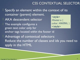 Copyright © Terry Felke-Morris
CSS CONTEXTUAL SELECTOR
 Specify an element within the context of its
container (parent) element.
 AKA descendent selector
 The example configures a
green text color only for
anchor tags located within the footer id
 Advantage of contextual selectors:
Reduce the number of classes and ids you need to
apply in the HTML
26
<style>
#footer a {
color: #00ff00; }
</style>
 