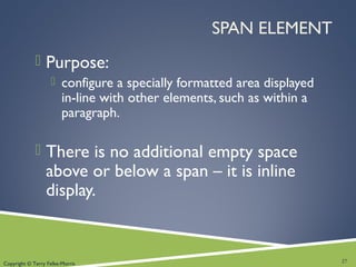 Copyright © Terry Felke-Morris
SPAN ELEMENT
 Purpose:
 configure a specially formatted area displayed
in-line with other elements, such as within a
paragraph.
 There is no additional empty space
above or below a span – it is inline
display.
27
 