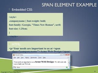 Copyright © Terry Felke-Morris
SPAN ELEMENT EXAMPLE
 Embedded CSS:
<style>
.companyname { font-weight: bold;
font-family: Georgia, "Times New Roman", serif;
font-size: 1.25em;
}
</style>
 HTML:
<p>Your needs are important to us at <span
class=“companyname">Acme Web Design</span>.
We will work with you to build your Web site.</p>
28
 