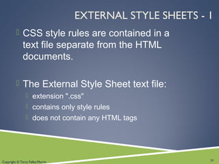 Copyright © Terry Felke-Morris
EXTERNAL STYLE SHEETS - 1
 CSS style rules are contained in a
text file separate from the HTML
documents.
 The External Style Sheet text file:
 extension ".css"
 contains only style rules
 does not contain any HTML tags
29
 