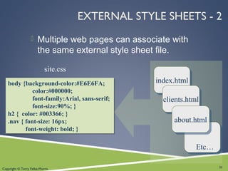 Copyright © Terry Felke-Morris
body {background-color:#E6E6FA;
color:#000000;
font-family:Arial, sans-serif;
font-size:90%; }
h2 { color: #003366; }
.nav { font-size: 16px;
font-weight: bold; }
body {background-color:#E6E6FA;
color:#000000;
font-family:Arial, sans-serif;
font-size:90%; }
h2 { color: #003366; }
.nav { font-size: 16px;
font-weight: bold; }
EXTERNAL STYLE SHEETS - 2
 Multiple web pages can associate with
the same external style sheet file.
30
site.css
index.htmlindex.html
clients.htmlclients.html
about.htmlabout.html
Etc…
 