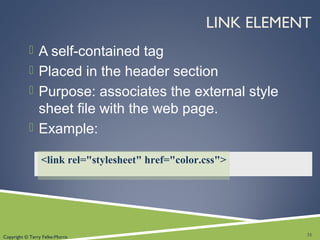 Copyright © Terry Felke-Morris
LINK ELEMENT
 A self-contained tag
 Placed in the header section
 Purpose: associates the external style
sheet file with the web page.
 Example:
31
<link rel="stylesheet" href="color.css">
 