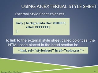 Copyright © Terry Felke-Morris
USING ANEXTERNAL STYLE SHEET
To link to the external style sheet called color.css, the
HTML code placed in the head section is:
<link rel="stylesheet" href="color.css">
body { background-color: #0000FF;
color: #FFFFFF;
}
External Style Sheet color.css
32
 