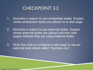 Copyright © Terry Felke-Morris
CHECKPOINT 3.2
1. Describe a reason to use embedded styles. Explain
where embedded styles are placed on a web page.
2. Describe a reason to use external styles. Explain
where external styles are placed and how web
pages indicate they are using external styles.
3. Write the code to configure a web page to use an
external style sheet called “mystyles.css”.
33
 