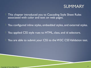 Copyright © Terry Felke-Morris
SUMMARY
 This chapter introduced you to Cascading Style Sheet Rules
associated with color and text on web pages.
 You configured inline styles, embedded styles, and external styles.
 You applied CSS style rues to HTML, class, and id selectors.
 You are able to submit your CSS to the W3C CSSValidation test.
37
 