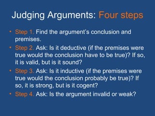 Judging Arguments: Four steps
• Step 1. Find the argument’s conclusion and
premises.
• Step 2. Ask: Is it deductive (if the premises were
true would the conclusion have to be true)? If so,
it is valid, but is it sound?
• Step 3. Ask: Is it inductive (if the premises were
true would the conclusion probably be true)? If
so, it is strong, but is it cogent?
• Step 4. Ask: Is the argument invalid or weak?
 