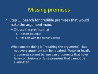 Missing premises
• Step 1. Search for credible premises that would
make the argument valid.
– Choose the premise that
a. is most plausible
b. fits best with the author’s intent
What you are doing is “repairing the argument”. But
not every argument can be repaired. Weak or invalid
arguments cannot be, nor can arguments that have
false conclusions or false premises that cannot be
eliminated.
 