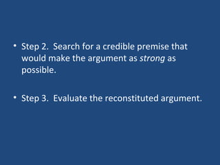 • Step 2. Search for a credible premise that
would make the argument as strong as
possible.
• Step 3. Evaluate the reconstituted argument.
 