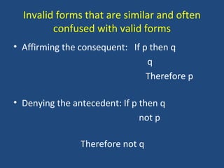 Invalid forms that are similar and often
confused with valid forms
• Affirming the consequent: If p then q
q
Therefore p
• Denying the antecedent: If p then q
not p
Therefore not q
 