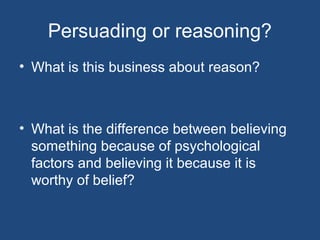 Persuading or reasoning?
• What is this business about reason?
• What is the difference between believing
something because of psychological
factors and believing it because it is
worthy of belief?
 