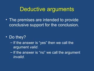 Deductive arguments
• The premises are intended to provide
conclusive support for the conclusion.
• Do they?
– If the answer is “yes” then we call the
argument valid.
– If the answer is “no” we call the argument
invalid.
 