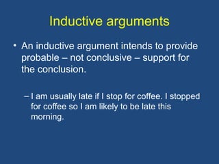 Inductive arguments
• An inductive argument intends to provide
probable – not conclusive – support for
the conclusion.
– I am usually late if I stop for coffee. I stopped
for coffee so I am likely to be late this
morning.
 