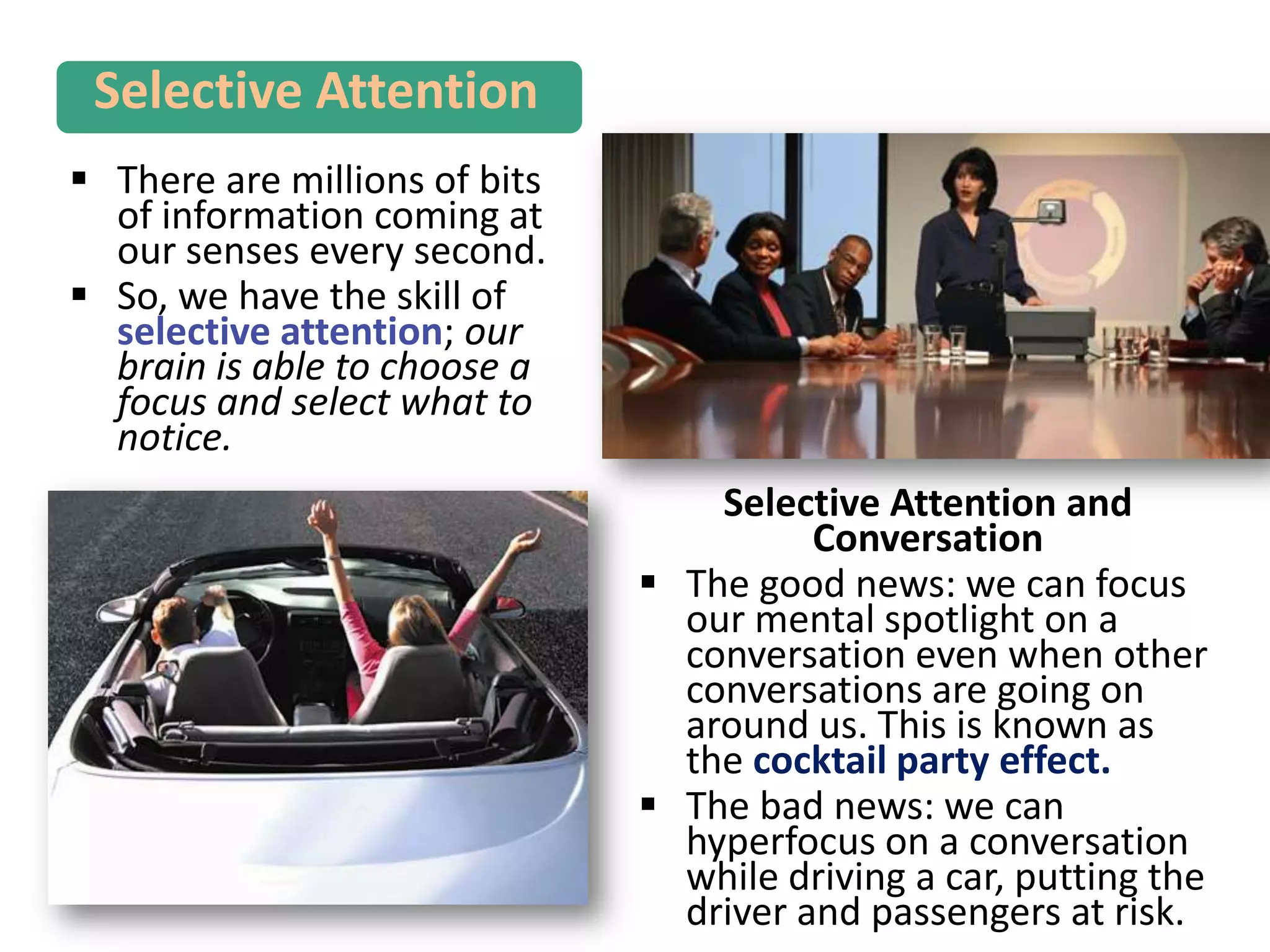  There are millions of bits
of information coming at
our senses every second.
 So, we have the skill of
selective attention; our
brain is able to choose a
focus and select what to
notice.
Selective Attention
Selective Attention and
Conversation
 The good news: we can focus
our mental spotlight on a
conversation even when other
conversations are going on
around us. This is known as
the cocktail party effect.
 The bad news: we can
hyperfocus on a conversation
while driving a car, putting the
driver and passengers at risk.
 