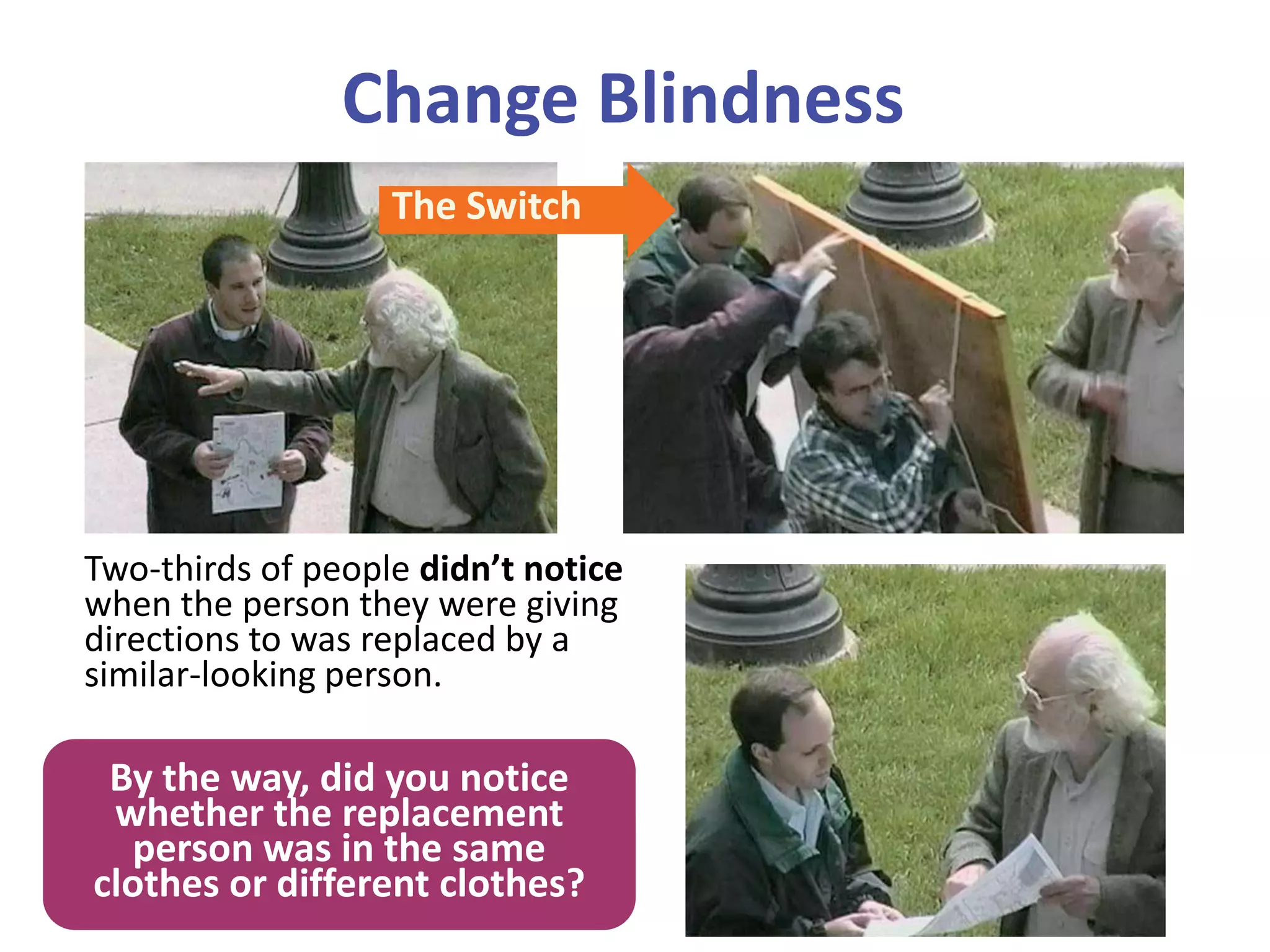 Change Blindness
Two-thirds of people didn’t notice
when the person they were giving
directions to was replaced by a
similar-looking person.
The Switch
By the way, did you notice
whether the replacement
person was in the same
clothes or different clothes?
 