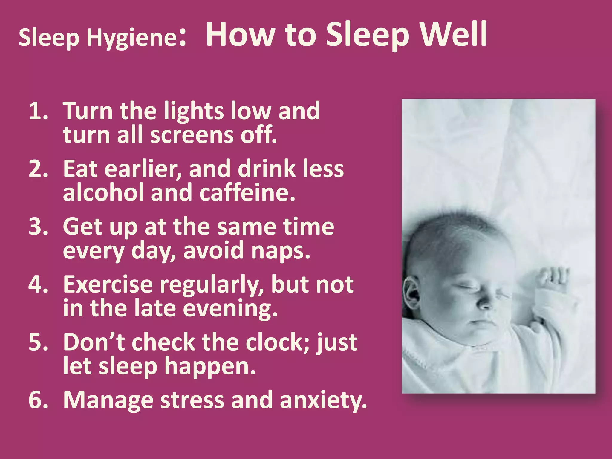 Sleep Hygiene: How to Sleep Well
1. Turn the lights low and
turn all screens off.
2. Eat earlier, and drink less
alcohol and caffeine.
3. Get up at the same time
every day, avoid naps.
4. Exercise regularly, but not
in the late evening.
5. Don’t check the clock; just
let sleep happen.
6. Manage stress and anxiety.
 