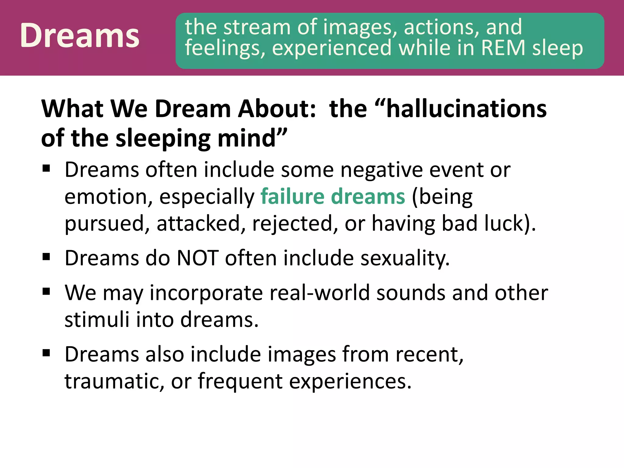 Dreams the stream of images, actions, and
feelings, experienced while in REM sleep
What We Dream About: the “hallucinations
of the sleeping mind”
 Dreams often include some negative event or
emotion, especially failure dreams (being
pursued, attacked, rejected, or having bad luck).
 Dreams do NOT often include sexuality.
 We may incorporate real-world sounds and other
stimuli into dreams.
 Dreams also include images from recent,
traumatic, or frequent experiences.
 