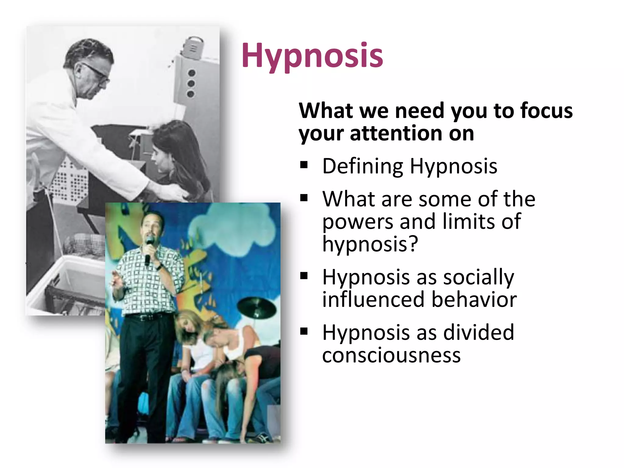 Hypnosis
What we need you to focus
your attention on
 Defining Hypnosis
 What are some of the
powers and limits of
hypnosis?
 Hypnosis as socially
influenced behavior
 Hypnosis as divided
consciousness
 