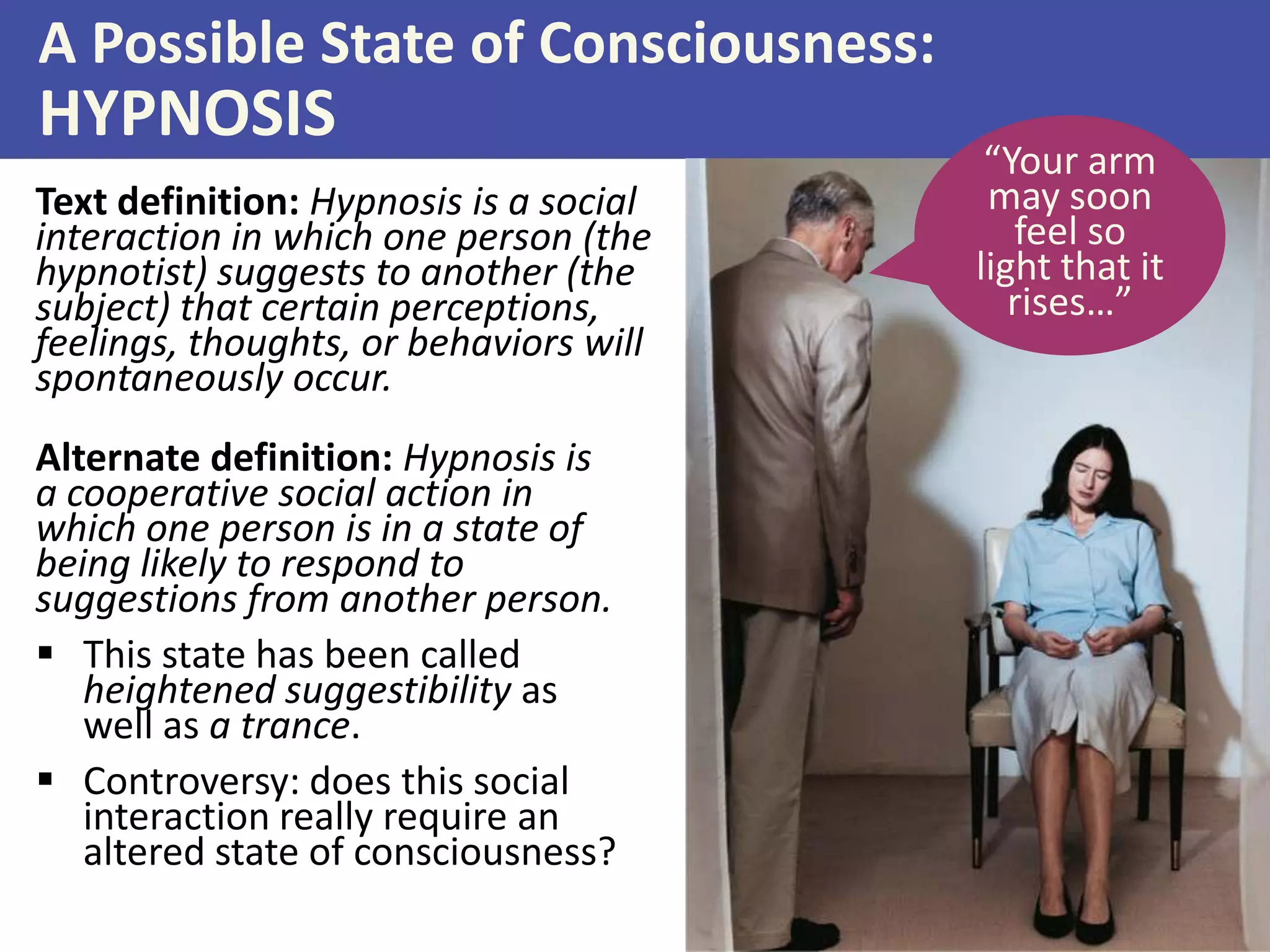 A Possible State of Consciousness:
HYPNOSIS
Text definition: Hypnosis is a social
interaction in which one person (the
hypnotist) suggests to another (the
subject) that certain perceptions,
feelings, thoughts, or behaviors will
spontaneously occur.
“Your arm
may soon
feel so
light that it
rises…”
Alternate definition: Hypnosis is
a cooperative social action in
which one person is in a state of
being likely to respond to
suggestions from another person.
 This state has been called
heightened suggestibility as
well as a trance.
 Controversy: does this social
interaction really require an
altered state of consciousness?
 