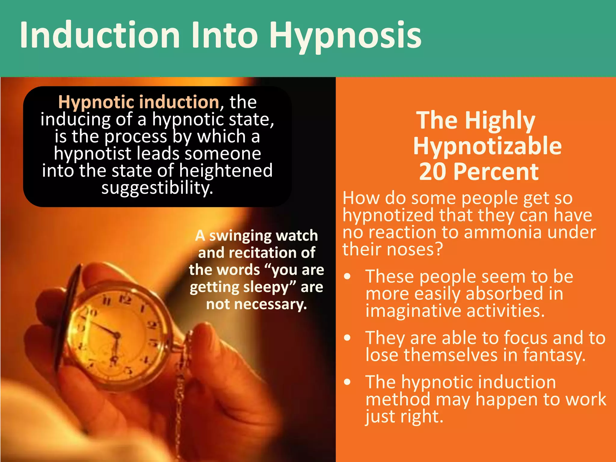 The Highly
Hypnotizable
20 Percent
How do some people get so
hypnotized that they can have
no reaction to ammonia under
their noses?
• These people seem to be
more easily absorbed in
imaginative activities.
• They are able to focus and to
lose themselves in fantasy.
• The hypnotic induction
method may happen to work
just right.
Induction Into Hypnosis
A swinging watch
and recitation of
the words “you are
getting sleepy” are
not necessary.
Hypnotic induction, the
inducing of a hypnotic state,
is the process by which a
hypnotist leads someone
into the state of heightened
suggestibility.
 