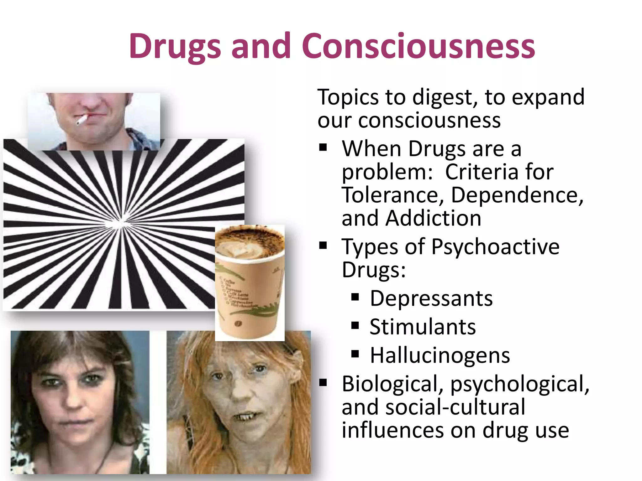Drugs and Consciousness
Topics to digest, to expand
our consciousness
 When Drugs are a
problem: Criteria for
Tolerance, Dependence,
and Addiction
 Types of Psychoactive
Drugs:
 Depressants
 Stimulants
 Hallucinogens
 Biological, psychological,
and social-cultural
influences on drug use
 