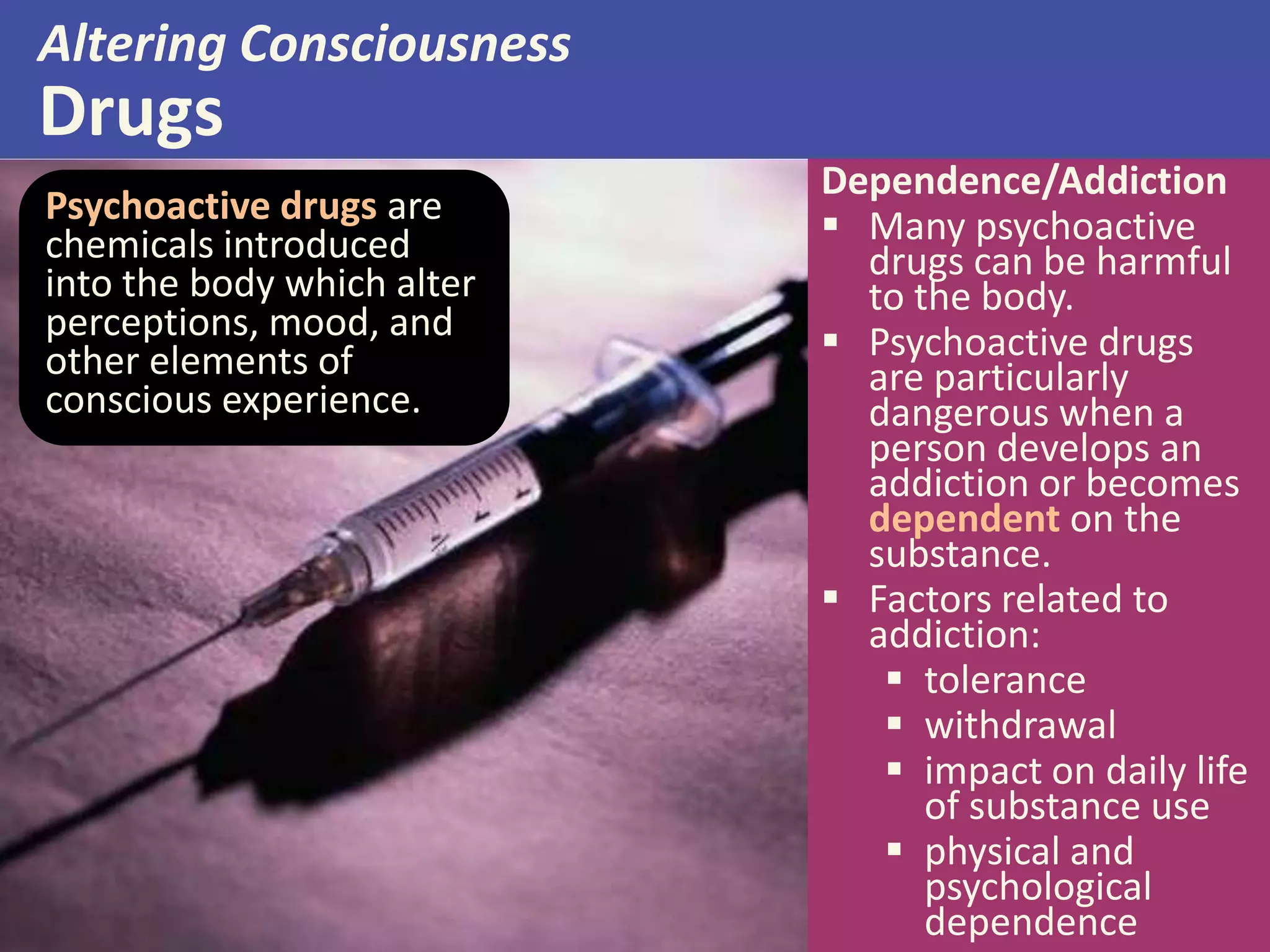 Altering Consciousness
Drugs
Psychoactive drugs are
chemicals introduced
into the body which alter
perceptions, mood, and
other elements of
conscious experience.
Dependence/Addiction
 Many psychoactive
drugs can be harmful
to the body.
 Psychoactive drugs
are particularly
dangerous when a
person develops an
addiction or becomes
dependent on the
substance.
 Factors related to
addiction:
 tolerance
 withdrawal
 impact on daily life
of substance use
 physical and
psychological
dependence
 